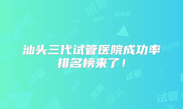 汕头三代试管医院成功率排名榜来了！