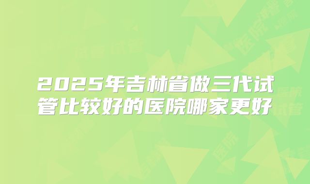 2025年吉林省做三代试管比较好的医院哪家更好