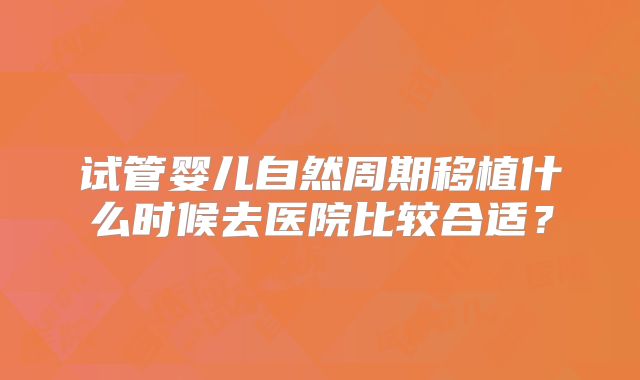 试管婴儿自然周期移植什么时候去医院比较合适？