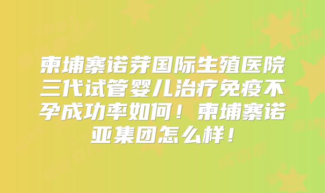 柬埔寨诺芽国际生殖医院三代试管婴儿治疗免疫不孕成功率如何!柬埔寨诺亚集团怎么样!