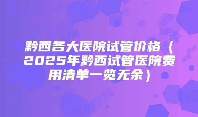 黔西各大医院试管价格（2025年黔西试管医院费用清单一览无余）