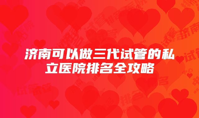 济南可以做三代试管的私立医院排名全攻略