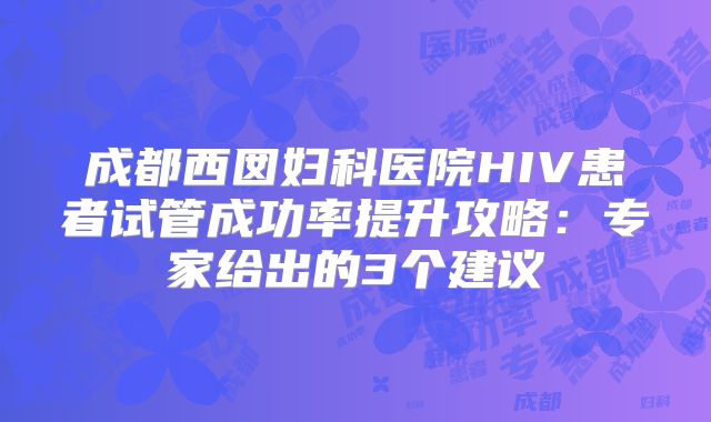 成都西囡妇科医院HIV患者试管成功率提升攻略:专家给出的3个建议