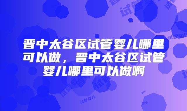 晋中太谷区试管婴儿哪里可以做，晋中太谷区试管婴儿哪里可以做啊
