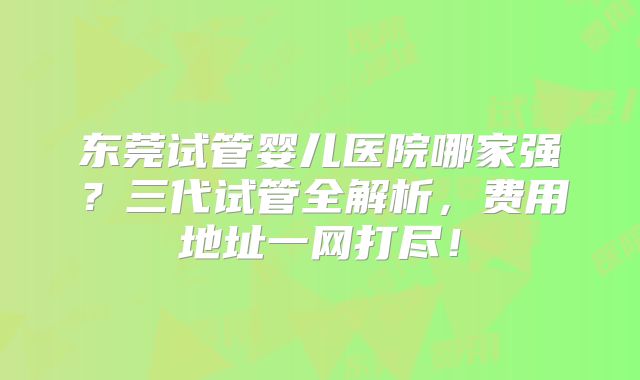 东莞试管婴儿医院哪家强？三代试管全解析，费用地址一网打尽！