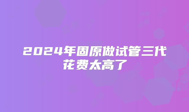 2024年固原做试管三代花费太高了