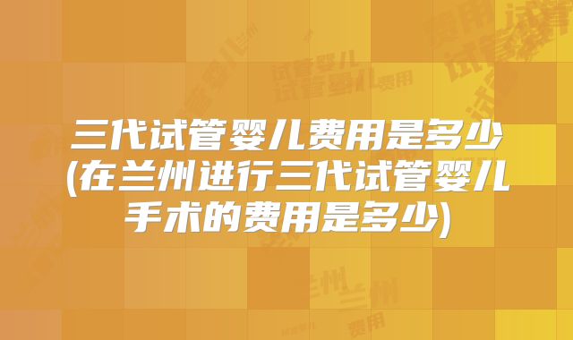 三代试管婴儿费用是多少(在兰州进行三代试管婴儿手术的费用是多少)