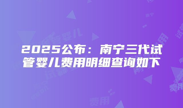2025公布：南宁三代试管婴儿费用明细查询如下
