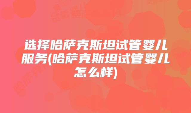 选择哈萨克斯坦试管婴儿服务(哈萨克斯坦试管婴儿怎么样)