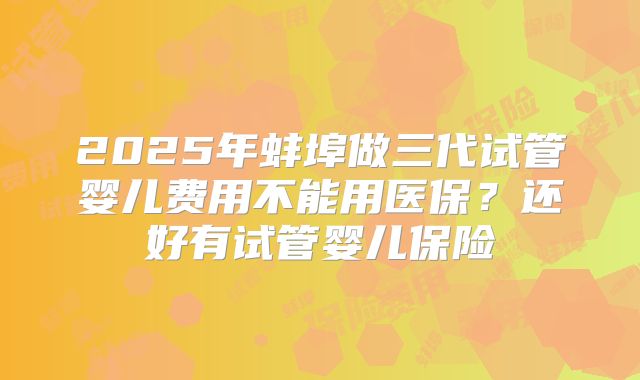 2025年蚌埠做三代试管婴儿费用不能用医保？还好有试管婴儿保险