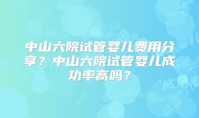 中山六院试管婴儿费用分享？中山六院试管婴儿成功率高吗？