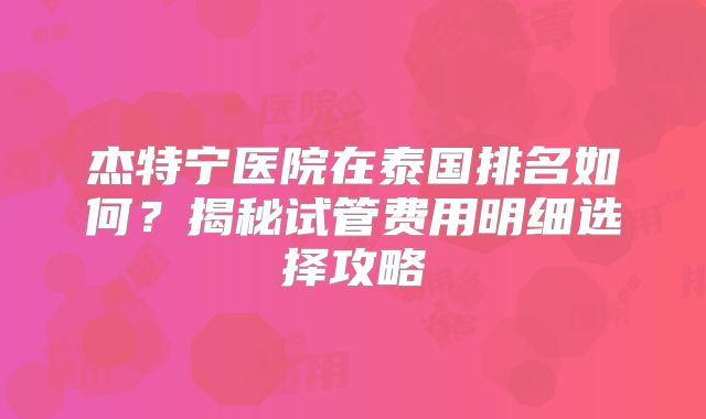 杰特宁医院在泰国排名如何？揭秘试管费用明细选择攻略