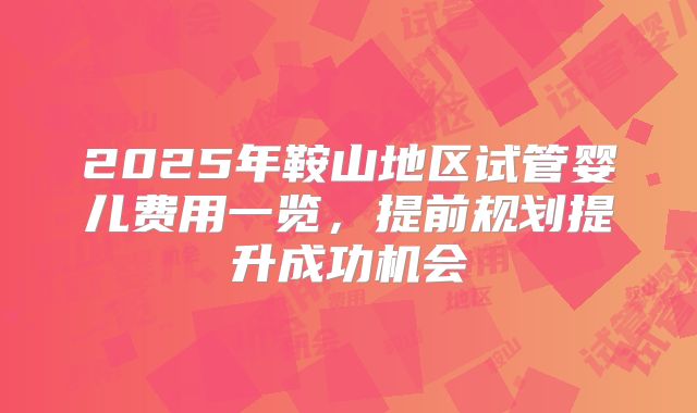 2025年鞍山地区试管婴儿费用一览，提前规划提升成功机会