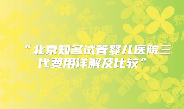 “北京知名试管婴儿医院三代费用详解及比较”