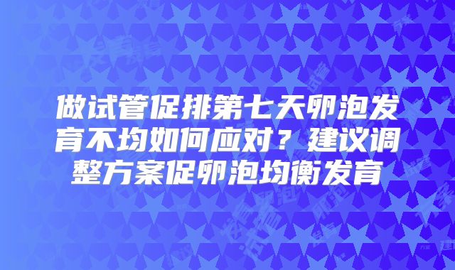 做试管促排第七天卵泡发育不均如何应对？建议调整方案促卵泡均衡发育