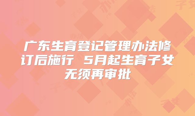 广东生育登记管理办法修订后施行 5月起生育子女无须再审批