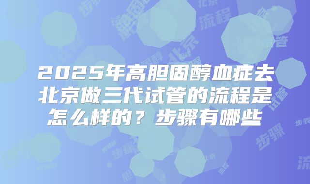 2025年高胆固醇血症去北京做三代试管的流程是怎么样的?步骤有哪些