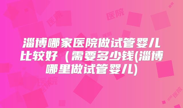 淄博哪家医院做试管婴儿比较好(需要多少钱(淄博哪里做试管婴儿)