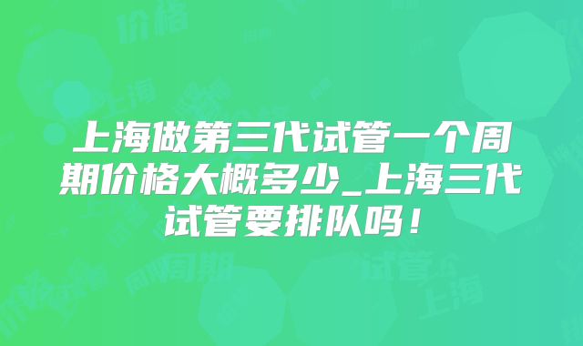 上海做第三代试管一个周期价格大概多少_上海三代试管要排队吗！