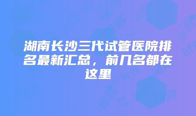 湖南长沙三代试管医院排名最新汇总，前几名都在这里