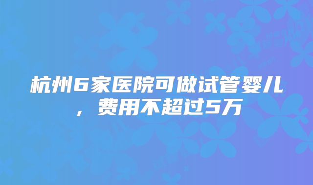 杭州6家医院可做试管婴儿，费用不超过5万