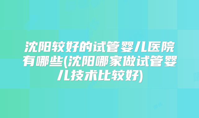 沈阳较好的试管婴儿医院有哪些(沈阳哪家做试管婴儿技术比较好)