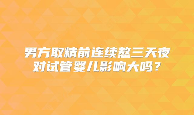 男方取精前连续熬三天夜对试管婴儿影响大吗？