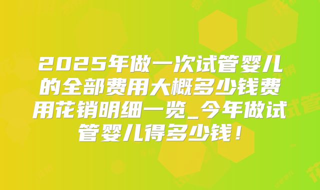 2025年做一次试管婴儿的全部费用大概多少钱费用花销明细一览_今年做试管婴儿得多少钱！