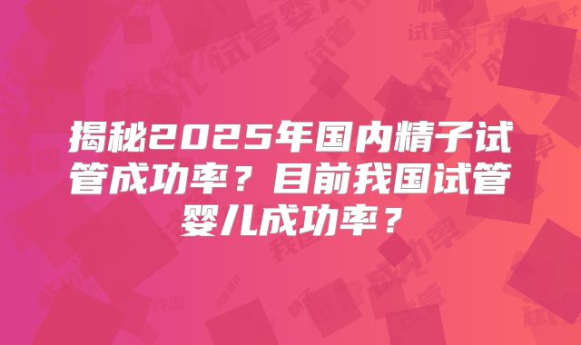 揭秘2025年国内精子试管成功率?目前我国试管婴儿成功率?