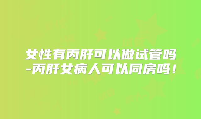 女性有丙肝可以做试管吗-丙肝女病人可以同房吗！