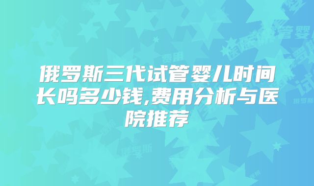 俄罗斯三代试管婴儿时间长吗多少钱,费用分析与医院推荐