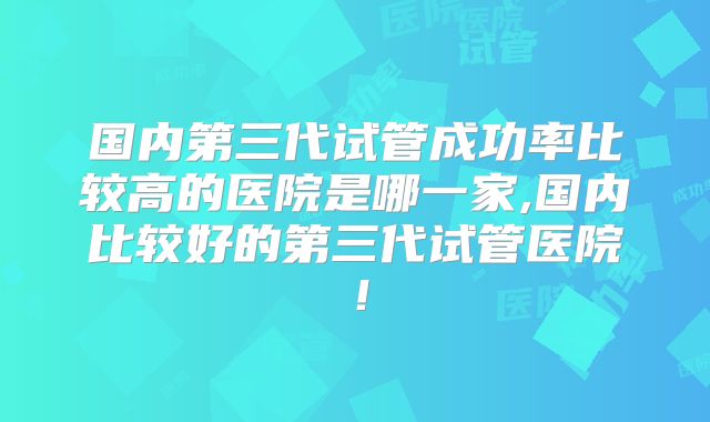 国内第三代试管成功率比较高的医院是哪一家,国内比较好的第三代试管医院!