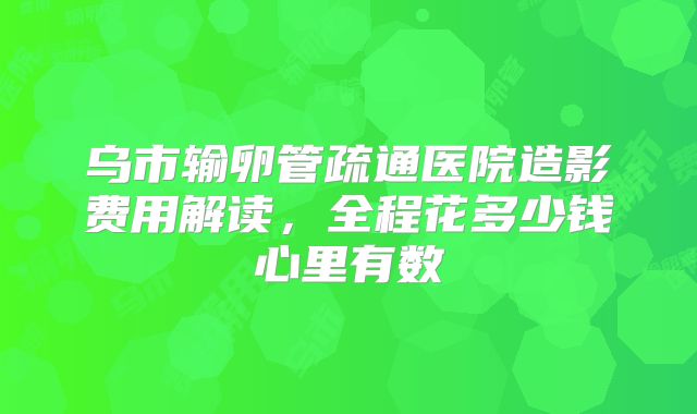 乌市输卵管疏通医院造影费用解读，全程花多少钱心里有数