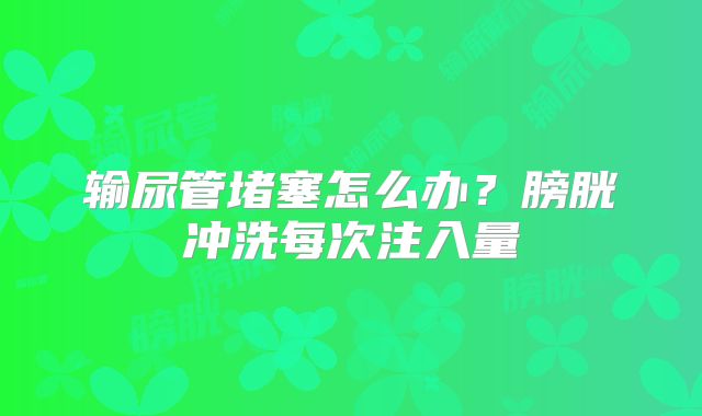 输尿管堵塞怎么办？膀胱冲洗每次注入量