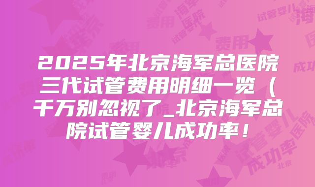 2025年北京海军总医院三代试管费用明细一览(千万别忽视了_北京海军总院试管婴儿成功率!