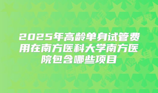 2025年高龄单身试管费用在南方医科大学南方医院包含哪些项目