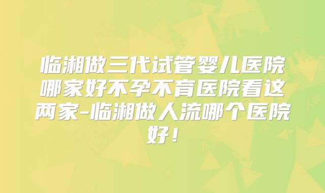 临湘做三代试管婴儿医院哪家好不孕不育医院看这两家-临湘做人流哪个医院好!