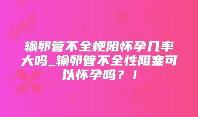 输卵管不全梗阻怀孕几率大吗_输卵管不全性阻塞可以怀孕吗？！