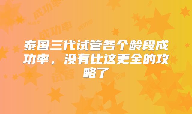 泰国三代试管各个龄段成功率,没有比这更全的攻略了