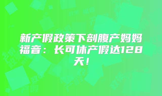 新产假政策下剖腹产妈妈福音：长可休产假达128天！