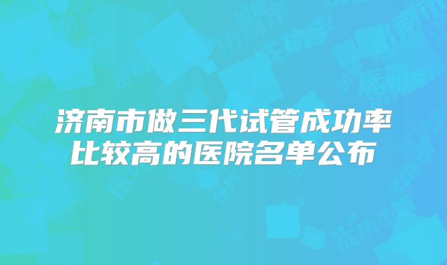 济南市做三代试管成功率比较高的医院名单公布