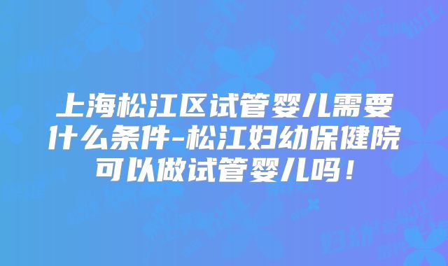 上海松江区试管婴儿需要什么条件-松江妇幼保健院可以做试管婴儿吗！