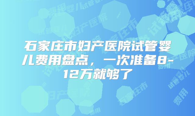 石家庄市妇产医院试管婴儿费用盘点，一次准备8-12万就够了