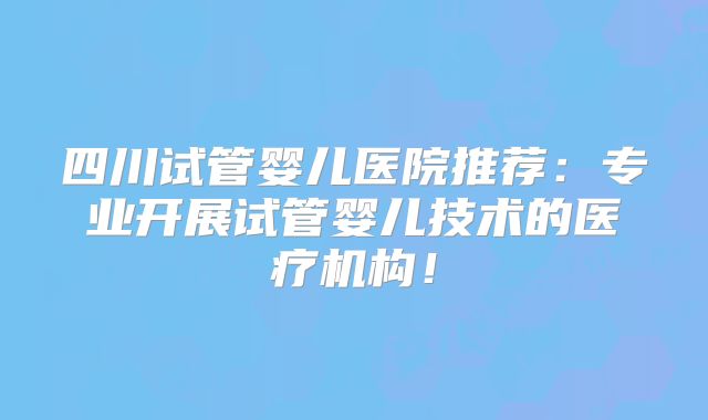 四川试管婴儿医院推荐：专业开展试管婴儿技术的医疗机构！