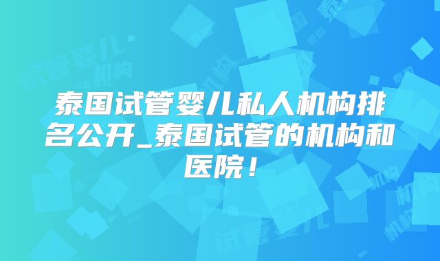 泰国试管婴儿私人机构排名公开_泰国试管的机构和医院！