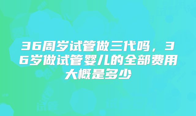 36周岁试管做三代吗，36岁做试管婴儿的全部费用大概是多少