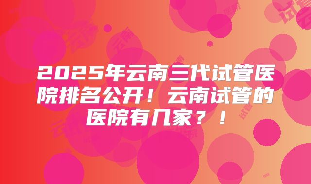 2025年云南三代试管医院排名公开！云南试管的医院有几家？！
