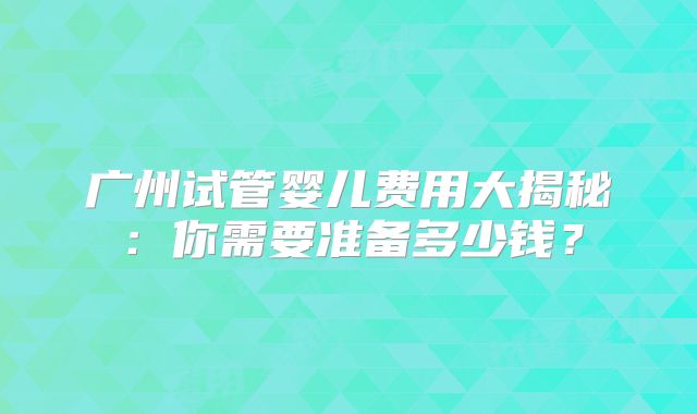 广州试管婴儿费用大揭秘：你需要准备多少钱？