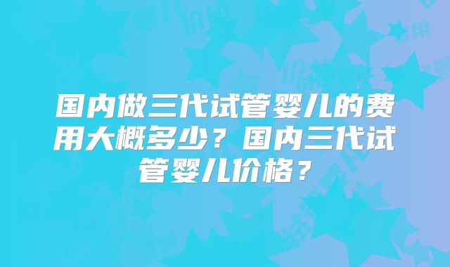 国内做三代试管婴儿的费用大概多少？国内三代试管婴儿价格？