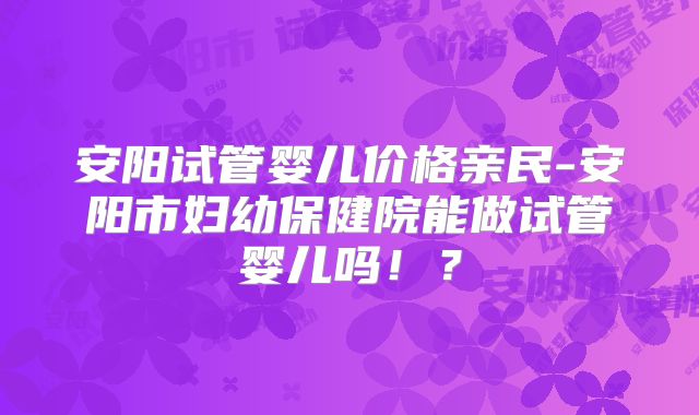 安阳试管婴儿价格亲民-安阳市妇幼保健院能做试管婴儿吗!?